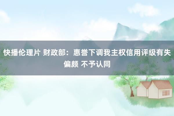 快播伦理片 财政部：惠誉下调我主权信用评级有失偏颇 不予认同