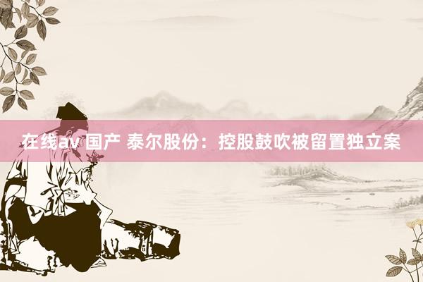 在线av 国产 泰尔股份：控股鼓吹被留置独立案